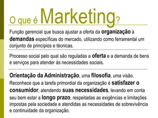 O que é Marketing?
Função gerencial que busca ajustar a oferta da organização à
demandas específicas do mercado, utilizando como ferramental um
conjunto de princípios e técnicas.
Processo social pelo qual são reguladas a oferta e a demanda de bens
e serviços para atender às necessidades sociais.
Orientação da Administração, uma filosofia, uma visão.
Reconhece que a tarefa primordial da organização é satisfazer o
consumidor, atendendo suas necessidades, levando em conta
seu bem estar a longo prazo, respeitadas as exigências e limitações
impostas pela sociedade e atendidas as necessidades de sobrevivência
e continuidade da organização.
 