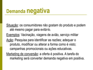 Demanda negativa
Situação: os consumidores não gostam do produto e podem
até mesmo pagar para evitá-lo.
Exemplos: Vacinação, viagens de avião, serviço militar
Ação: Pesquisa para identificar as razões; adequar o
produto, modificar ou alterar a forma como é visto;
campanhas promocionais ou ações educativas.
Marketing de conversão: a oferta é positiva. A tarefa do
marketing será converter demanda negativa em positiva.
 