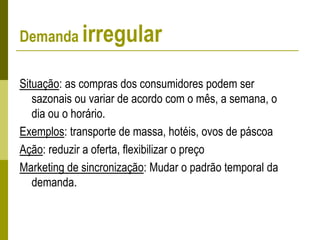 Demanda irregular
Situação: as compras dos consumidores podem ser
sazonais ou variar de acordo com o mês, a semana, o
dia ou o horário.
Exemplos: transporte de massa, hotéis, ovos de páscoa
Ação: reduzir a oferta, flexibilizar o preço
Marketing de sincronização: Mudar o padrão temporal da
demanda.
 