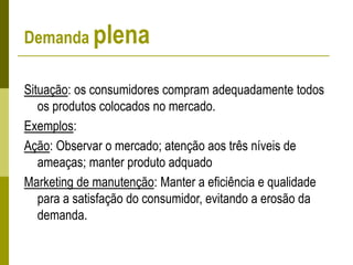 Demanda plena
Situação: os consumidores compram adequadamente todos
os produtos colocados no mercado.
Exemplos:
Ação: Observar o mercado; atenção aos três níveis de
ameaças; manter produto adquado
Marketing de manutenção: Manter a eficiência e qualidade
para a satisfação do consumidor, evitando a erosão da
demanda.
 