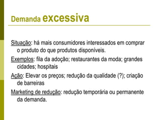Demanda excessiva
Situação: há mais consumidores interessados em comprar
o produto do que produtos disponíveis.
Exemplos: fila da adoção; restaurantes da moda; grandes
cidades; hospitais
Ação: Elevar os preços; redução da qualidade (?); criação
de barreiras
Marketing de redução: redução temporária ou permanente
da demanda.
 