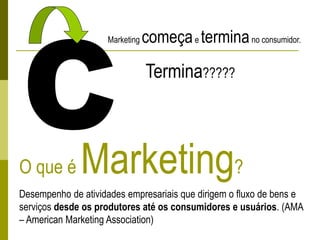 O que é Marketing?
Desempenho de atividades empresariais que dirigem o fluxo de bens e
serviços desde os produtores até os consumidores e usuários. (AMA
– American Marketing Association)
Marketing começae terminano consumidor.
Termina?????
 