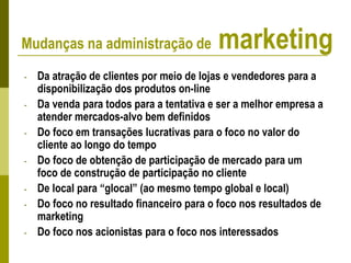 - Da atração de clientes por meio de lojas e vendedores para a
disponibilização dos produtos on-line
- Da venda para todos para a tentativa e ser a melhor empresa a
atender mercados-alvo bem definidos
- Do foco em transações lucrativas para o foco no valor do
cliente ao longo do tempo
- Do foco de obtenção de participação de mercado para um
foco de construção de participação no cliente
- De local para “glocal” (ao mesmo tempo global e local)
- Do foco no resultado financeiro para o foco nos resultados de
marketing
- Do foco nos acionistas para o foco nos interessados
Mudanças na administração de marketing
 
