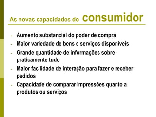 - Aumento substancial do poder de compra
- Maior variedade de bens e serviços disponíveis
- Grande quantidade de informações sobre
praticamente tudo
- Maior facilidade de interação para fazer e receber
pedidos
- Capacidade de comparar impressões quanto a
produtos ou serviços
As novas capacidades do consumidor
 