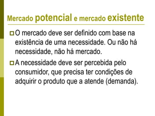 Mercado potencial e mercado existente
O mercado deve ser definido com base na
existência de uma necessidade. Ou não há
necessidade, não há mercado.
A necessidade deve ser percebida pelo
consumidor, que precisa ter condições de
adquirir o produto que a atende (demanda).
 