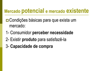 Condições básicas para que exista um
mercado:
1- Consumidor perceber necessidade
2- Existir produto para satisfazê-la
3- Capacidade de compra
Mercado potencial e mercado existente
 