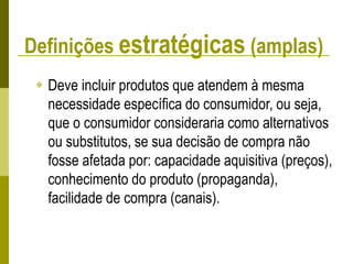 Definições estratégicas (amplas)
 Deve incluir produtos que atendem à mesma
necessidade específica do consumidor, ou seja,
que o consumidor consideraria como alternativos
ou substitutos, se sua decisão de compra não
fosse afetada por: capacidade aquisitiva (preços),
conhecimento do produto (propaganda),
facilidade de compra (canais).
 