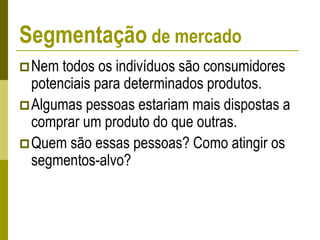 Segmentação de mercado
Nem todos os indivíduos são consumidores
potenciais para determinados produtos.
Algumas pessoas estariam mais dispostas a
comprar um produto do que outras.
Quem são essas pessoas? Como atingir os
segmentos-alvo?
 