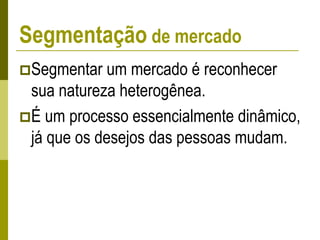Segmentação de mercado
Segmentar um mercado é reconhecer
sua natureza heterogênea.
É um processo essencialmente dinâmico,
já que os desejos das pessoas mudam.
 