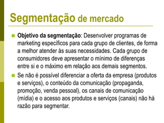  Objetivo da segmentação: Desenvolver programas de
marketing específicos para cada grupo de clientes, de forma
a melhor atender às suas necessidades. Cada grupo de
consumidores deve apresentar o mínimo de diferenças
entre si e o máximo em relação aos demais segmentos.
 Se não é possível diferenciar a oferta da empresa (produtos
e serviços), o conteúdo da comunicação (propaganda,
promoção, venda pessoal), os canais de comunicação
(mídia) e o acesso aos produtos e serviços (canais) não há
razão para segmentar.
Segmentação de mercado
 