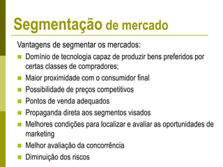 Vantagens de segmentar os mercados:
 Domínio de tecnologia capaz de produzir bens preferidos por
certas classes de compradores;
 Maior proximidade com o consumidor final
 Possibilidade de preços competitivos
 Pontos de venda adequados
 Propaganda direta aos segmentos visados
 Melhores condições para localizar e avaliar as oportunidades de
marketing
 Melhor avaliação da concorrência
 Diminuição dos riscos
Segmentação de mercado
 