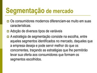  Os consumidores modernos diferenciam-se muito em suas
características.
 Adoção de diversos tipos de variáveis
 A estratégia de segmentação consiste na escolha, entre
aqueles segmentos identificados no mercado, daqueles que
a empresa deseja e pode servir melhor do que os
concorrentes, traçando as estratégias que lhe permitirão
levar sua oferta aos consumidores que formam os
segmentos escolhidos.
Segmentação de mercado
 