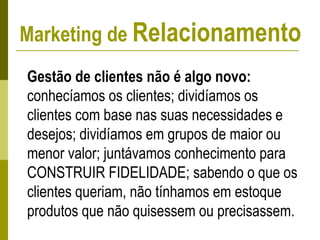 Marketing de Relacionamento
Gestão de clientes não é algo novo:
conhecíamos os clientes; dividíamos os
clientes com base nas suas necessidades e
desejos; dividíamos em grupos de maior ou
menor valor; juntávamos conhecimento para
CONSTRUIR FIDELIDADE; sabendo o que os
clientes queriam, não tínhamos em estoque
produtos que não quisessem ou precisassem.
 
