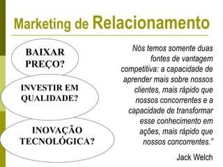 BAIXAR
PREÇO?
INOVAÇÃO
TECNOLÓGICA?
INVESTIR EM
QUALIDADE?
Nós temos somente duas
fontes de vantagem
competitiva: a capacidade de
aprender mais sobre nossos
clientes, mais rápido que
nossos concorrentes e a
capacidade de transformar
esse conhecimento em
ações, mais rápido que
nossos concorrentes.”
Jack Welch
Marketing de Relacionamento
 