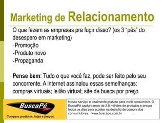 Nosso serviço é totalmente gratuito para você consumidor. O
BuscaPé captura mais de 3,5 milhões de produtos e preços
todos os dias para auxiliar na decisão de compra dos
consumidores. www.buscape.com.br
O que fazem as empresas pra fugir disso? (os 3 “pês” do
desespero em marketing)
-Promoção
-Produto novo
-Propaganda
Pense bem: Tudo o que você faz, pode ser feito pelo seu
concorrente. A internet assinalou essas semelhanças:
compras virtuais; leilão virtual; site de busca por preço
Marketing de Relacionamento
 