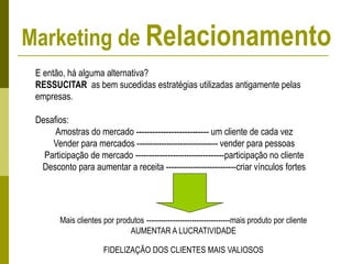 E então, há alguma alternativa?
RESSUCITAR as bem sucedidas estratégias utilizadas antigamente pelas
empresas.
Desafios:
Amostras do mercado --------------------------- um cliente de cada vez
Vender para mercados ------------------------------ vender para pessoas
Participação de mercado ---------------------------------participação no cliente
Desconto para aumentar a receita --------------------------criar vínculos fortes
Mais clientes por produtos -----------------------------------mais produto por cliente
AUMENTAR A LUCRATIVIDADE
FIDELIZAÇÃO DOS CLIENTES MAIS VALIOSOS
Marketing de Relacionamento
 