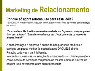Por que só agora retornou-se para essa idéia?
TECNOLOGIA (Base de dados, web, call center, automação da força de vendas, personalização
em massa)
“Eu o conheço. Você está em nosso banco de dados. Diga-me o que quer que eu
farei dessa forma”. “Da última vez fizemos assi. Você quer mais ou menos da
mesma forma?”
A cada interação a empresa é capaz de adequar seus produtos e
serviços um pouco melhor às necessidades DAQUELE cliente.
Relação cada vez mais inteligente.
Interações sucessivas relação de aprendizado Cliente percebe a
conveniência de continuar comprando na mesma empresa em vez de
ensinar tudo novamente a um outro fornecedor.
Marketing de Relacionamento
 