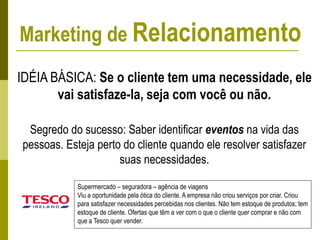 IDÉIA BÁSICA: Se o cliente tem uma necessidade, ele
vai satisfaze-la, seja com você ou não.
Segredo do sucesso: Saber identificar eventos na vida das
pessoas. Esteja perto do cliente quando ele resolver satisfazer
suas necessidades.
Supermercado – seguradora – agência de viagens
Viu a oportunidade pela ótica do cliente. A empresa não criou serviços por criar. Criou
para satisfazer necessidades percebidas nos clientes. Não tem estoque de produtos; tem
estoque de cliente. Ofertas que têm a ver com o que o cliente quer comprar e não com
que a Tesco quer vender.
Marketing de Relacionamento
 