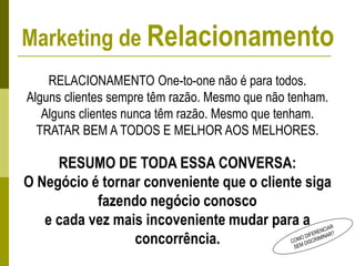 RELACIONAMENTO One-to-one não é para todos.
Alguns clientes sempre têm razão. Mesmo que não tenham.
Alguns clientes nunca têm razão. Mesmo que tenham.
TRATAR BEM A TODOS E MELHOR AOS MELHORES.
RESUMO DE TODA ESSA CONVERSA:
O Negócio é tornar conveniente que o cliente siga
fazendo negócio conosco
e cada vez mais incoveniente mudar para a
concorrência.
Marketing de Relacionamento
 