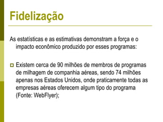 As estatísticas e as estimativas demonstram a força e o
impacto econômico produzido por esses programas:
 Existem cerca de 90 milhões de membros de programas
de milhagem de companhia aéreas, sendo 74 milhões
apenas nos Estados Unidos, onde praticamente todas as
empresas aéreas oferecem algum tipo do programa
(Fonte: WebFlyer);
Fidelização
 