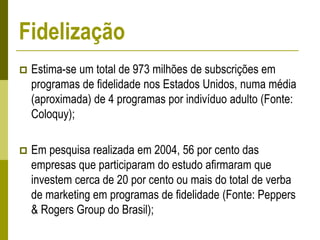  Estima-se um total de 973 milhões de subscrições em
programas de fidelidade nos Estados Unidos, numa média
(aproximada) de 4 programas por indivíduo adulto (Fonte:
Coloquy);
 Em pesquisa realizada em 2004, 56 por cento das
empresas que participaram do estudo afirmaram que
investem cerca de 20 por cento ou mais do total de verba
de marketing em programas de fidelidade (Fonte: Peppers
& Rogers Group do Brasil);
Fidelização
 