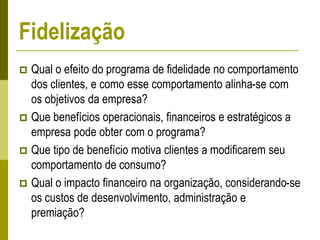  Qual o efeito do programa de fidelidade no comportamento
dos clientes, e como esse comportamento alinha-se com
os objetivos da empresa?
 Que benefícios operacionais, financeiros e estratégicos a
empresa pode obter com o programa?
 Que tipo de benefício motiva clientes a modificarem seu
comportamento de consumo?
 Qual o impacto financeiro na organização, considerando-se
os custos de desenvolvimento, administração e
premiação?
Fidelização
 
