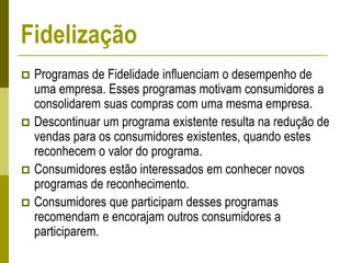  Programas de Fidelidade influenciam o desempenho de
uma empresa. Esses programas motivam consumidores a
consolidarem suas compras com uma mesma empresa.
 Descontinuar um programa existente resulta na redução de
vendas para os consumidores existentes, quando estes
reconhecem o valor do programa.
 Consumidores estão interessados em conhecer novos
programas de reconhecimento.
 Consumidores que participam desses programas
recomendam e encorajam outros consumidores a
participarem.
Fidelização
 