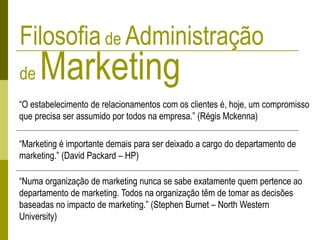 Filosofiade Administração
de Marketing
“O estabelecimento de relacionamentos com os clientes é, hoje, um compromisso
que precisa ser assumido por todos na empresa.” (Régis Mckenna)
“Marketing é importante demais para ser deixado a cargo do departamento de
marketing.” (David Packard – HP)
“Numa organização de marketing nunca se sabe exatamente quem pertence ao
departamento de marketing. Todos na organização têm de tomar as decisões
baseadas no impacto de marketing.” (Stephen Burnet – North Western
University)
 