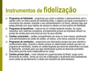 Instrumentos de fidelização
 Programas de fidelidade – programas que visam a estreitar o relacionamento com o
cliente e têm um forte suporte de marketing direto; o objetivo principal é acompanhar o
movimento dos clientes, entender o seu comportamento e no futuro, oferecer algo que
esteja alinhado com seus hábitos de compra ou ofertar um bom prêmio de fidelidade.
 Programas de benefícios – trata-se de um modelo bastante simples, de custos
reduzidos, sem sistemas complexos, principalmente porque as empresas utilizam os
pontos de vendas para comunicar-se com os seus clientes.
 Cartões co-branded – cartões compartilhados por duas ou mais marcas, geralmente
uma administradora de cartão de crédito, um banco, uma marca, produto ou serviço.
 Programas de reembolso – proporciona aos fabricantes acesso aos seus clientes e
conhecimento deles. Quando o cliente compra um determinado produto que tem um
programa de reembolso, recebe um cartão-resposta que deve ser preenchido e enviado
ao fabricante, condição para que seja reembolsado quanto ao desconto prometido.
Essa tática permite certa independência do varejo.
 Cartões private label – muito utilizado em supermercados do Brasil, surgiu como
ferramenta de crédito. Tentou-se com ele a fidelização e atualmente está estabelecido
como cartão de parcelamento e crédito sem bandeira de administradora.
 