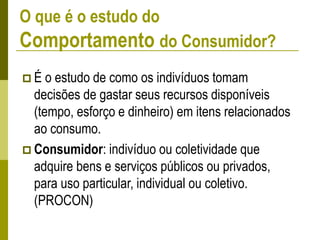 O que é o estudo do
Comportamento do Consumidor?
 É o estudo de como os indivíduos tomam
decisões de gastar seus recursos disponíveis
(tempo, esforço e dinheiro) em itens relacionados
ao consumo.
 Consumidor: indivíduo ou coletividade que
adquire bens e serviços públicos ou privados,
para uso particular, individual ou coletivo.
(PROCON)
 
