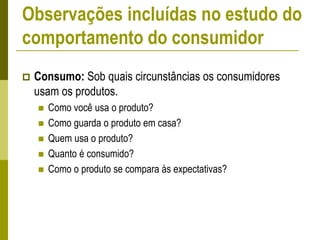 Consumo: Sob quais circunstâncias os consumidores
usam os produtos.
 Como você usa o produto?
 Como guarda o produto em casa?
 Quem usa o produto?
 Quanto é consumido?
 Como o produto se compara às expectativas?
Observações incluídas no estudo do
comportamento do consumidor
 