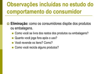  Eliminação: como os consumidores dispõe dos produtos
ou embalagens.
 Como você se livra dos restos dos produtos ou embalagens?
 Quanto você joga fora após o uso?
 Você revende os itens? Como?
 Como você recicla alguns produtos?
Observações incluídas no estudo do
comportamento do consumidor
 