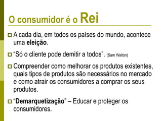 O consumidor é o Rei
 A cada dia, em todos os países do mundo, acontece
uma eleição.
 “Só o cliente pode demitir a todos”. (Sam Walton)
 Compreender como melhorar os produtos existentes,
quais tipos de produtos são necessários no mercado
e como atrair os consumidores a comprar os seus
produtos.
 “Demarquetização” – Educar e proteger os
consumidores.
 