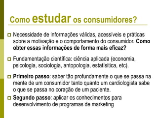 Como estudaros consumidores?
 Necessidade de informações válidas, acessíveis e práticas
sobre a motivação e o comportamento do consumidor. Como
obter essas informações de forma mais eficaz?
 Fundamentação científica: ciência aplicada (economia,
psicologia, sociologia, antopologia, estatísitica, etc).
 Primeiro passo: saber tão profundamente o que se passa na
mente de um consumidor tanto quanto um cardiologista sabe
o que se passa no coração de um paciente.
 Segundo passo: aplicar os conhecimentos para
desenvolvimento de programas de marketing
 