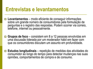 Entrevistas e levantamentos
 Levantamentos – modo eficiente de conseguir informações
sobre um grande número de consumidores pela formulação de
perguntas e o registro das respostas. Podem ocorrer via correio,
telefone, internet ou pessoalmente.
 Grupos de foco – consistem em 8 a 12 pessoas envolvidas em
uma discussão liderada por um moderador hábil em fazer com
que os consumidores discutam um assunto em profundidade.
 Estudos longitudinais – repetição de medidas das atividades do
consumidor ao longo do tempo para detectar mudanças nas suas
opiniões, comportamentos de compra e de consumo.
 