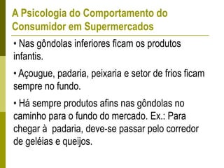 A Psicologia do Comportamento do
Consumidor em Supermercados
• Nas gôndolas inferiores ficam os produtos
infantis.
• Açougue, padaria, peixaria e setor de frios ficam
sempre no fundo.
• Há sempre produtos afins nas gôndolas no
caminho para o fundo do mercado. Ex.: Para
chegar à padaria, deve-se passar pelo corredor
de geléias e queijos.
 