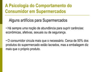 • Há sempre uma noção de abundância para suprir carências:
econômicas, afetivas, sexuais ou de segurança.
• O consumidor circula mais que o necessário. Cerca de 50% dos
produtos do supermercado estão lacrados, mas a embalagem diz
mais que o próprio produto.
Alguns artifícios para Supermercados
A Psicologia do Comportamento do
Consumidor em Supermercados
 