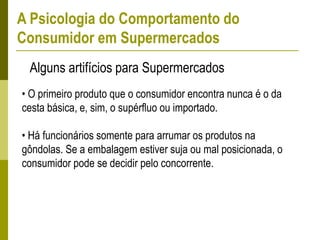 • O primeiro produto que o consumidor encontra nunca é o da
cesta básica, e, sim, o supérfluo ou importado.
• Há funcionários somente para arrumar os produtos na
gôndolas. Se a embalagem estiver suja ou mal posicionada, o
consumidor pode se decidir pelo concorrente.
Alguns artifícios para Supermercados
A Psicologia do Comportamento do
Consumidor em Supermercados
 