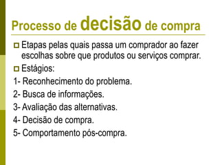 Processo de decisão de compra
 Etapas pelas quais passa um comprador ao fazer
escolhas sobre que produtos ou serviços comprar.
 Estágios:
1- Reconhecimento do problema.
2- Busca de informações.
3- Avaliação das alternativas.
4- Decisão de compra.
5- Comportamento pós-compra.
 