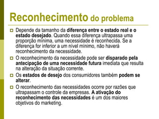 Reconhecimento do problema
 Depende da tamanho da diferença entre o estado real e o
estado desejado. Quando essa diferença ultrapassa uma
proporção mínima, uma necessidade é reconhecida. Se a
diferença for inferior a um nível mínimo, não haverá
reconhecimento da necessidade.
 O reconhecimento da necessidade pode ser disparado pela
antecipação de uma necessidade futura imediata que resulta
na alteração da situação corrente.
 Os estados de desejo dos consumidores também podem se
alterar.
 O reconhecimento das necessidades ocorre por razões que
ultrapassam o controle da empresas. A ativação do
reconhecimento das necessidades é um dos maiores
objetivos do marketing.
 