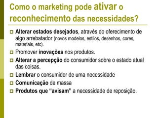 Como o marketing pode ativar o
reconhecimento das necessidades?
 Alterar estados desejados, através do oferecimento de
algo arrebatador (novos modelos, estilos, desenhos, cores,
materiais, etc).
 Promover inovações nos produtos.
 Alterar a percepção do consumidor sobre o estado atual
das coisas.
 Lembrar o consumidor de uma necessidade
 Comunicação de massa
 Produtos que “avisam” a necessidade de reposição.
 