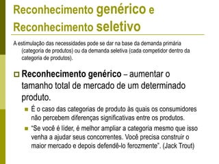 Reconhecimento genérico e
Reconhecimento seletivo
A estimulação das necessidades pode se dar na base da demanda primária
(categoria de produtos) ou da demanda seletiva (cada competidor dentro da
categoria de produtos).
 Reconhecimento genérico – aumentar o
tamanho total de mercado de um determinado
produto.
 É o caso das categorias de produto às quais os consumidores
não percebem diferenças significativas entre os produtos.
 “Se você é líder, é melhor ampliar a categoria mesmo que isso
venha a ajudar seus concorrentes. Você precisa construir o
maior mercado e depois defendê-lo ferozmente”. (Jack Trout)
 