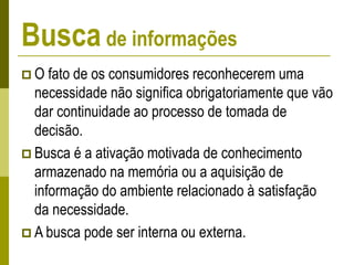 Busca de informações
 O fato de os consumidores reconhecerem uma
necessidade não significa obrigatoriamente que vão
dar continuidade ao processo de tomada de
decisão.
 Busca é a ativação motivada de conhecimento
armazenado na memória ou a aquisição de
informação do ambiente relacionado à satisfação
da necessidade.
 A busca pode ser interna ou externa.
 