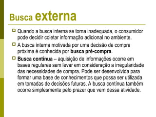 Busca externa
 Quando a busca interna se torna inadequada, o consumidor
pode decidir coletar informação adicional no ambiente.
 A busca interna motivada por uma decisão de compra
próxima é conhecida por busca pré-compra.
 Busca contínua – aquisição de informações ocorre em
bases regulares sem levar em consideração a irregularidade
das necessidades de compra. Pode ser desenvolvida para
formar uma base de conhecimentos que possa ser utilizada
em tomadas de decisões futuras. A busca contínua também
ocorre simplesmente pelo prazer que vem dessa atividade.
 
