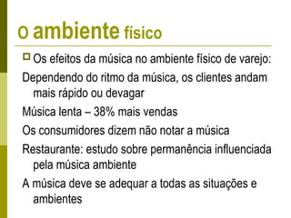 O ambiente físico
 Os efeitos da música no ambiente físico de varejo:
Dependendo do ritmo da música, os clientes andam
mais rápido ou devagar
Música lenta – 38% mais vendas
Os consumidores dizem não notar a música
Restaurante: estudo sobre permanência influenciada
pela música ambiente
A música deve se adequar a todas as situações e
ambientes
 