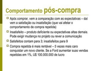 Comportamento pós-compra
 Após comprar, vem a comparação com as expectativas – daí
vem a satisfação ou insatisfação (que vai afetar o
comportamento de compra repetida)
 Insatisfeito – produto deficiente ou expectativas altas demais.
Pode exigir mudança no projeto ou rever a comunicação
 Satisfeitos contam para 3; insatisfeitos para 9
 Compra repetida é mais rentável – 5 vezes mais caro
conquistar um novo cliente. Se a Ford aumentar suas vendas
repetidas em 1%, U$ 100.000.000 de lucro
 