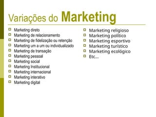 Variações do Marketing
 Marketing direto
 Marketing de relacionamento
 Marketing de fidelização ou retenção
 Marketing um a um ou individualizado
 Marketing de transação
 Marketing pessoal
 Marketing social
 Marketing Institucional
 Marketing internacional
 Marketing interativo
 Marketing digital
 Marketing religioso
 Marketing político
 Marketing esportivo
 Marketing turístico
 Marketing ecológico
 Etc...
 