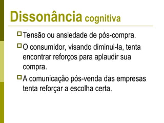 Dissonância cognitiva
Tensão ou ansiedade de pós-compra.
O consumidor, visando diminui-la, tenta
encontrar reforços para aplaudir sua
compra.
A comunicação pós-venda das empresas
tenta reforçar a escolha certa.
 