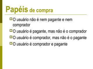 Papéis de compra
O usuário não é nem pagante e nem
comprador
O usuário é pagante, mas não é o comprador
O usuário é comprador, mas não é o pagante
O usuário é comprador e pagante
 