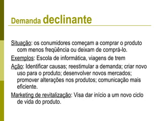 Demanda declinante
Situação: os conumidores começam a comprar o produto
com menos freqüência ou deixam de comprá-lo.
Exemplos: Escola de informática, viagens de trem
Ação: Identificar causas; reestimular a demanda; criar novo
uso para o produto; desenvolver novos mercados;
promover alterações nos produtos; comunicação mais
eficiente.
Marketing de revitalização: Visa dar início a um novo ciclo
de vida do produto.
 